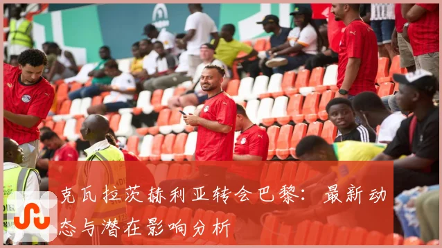 克瓦拉茨赫利亚转会巴黎：最新动态与潜在影响分析