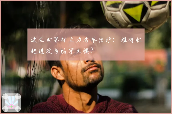 波兰世界杯主力名单出炉:谁将扛起进攻与防守大旗?