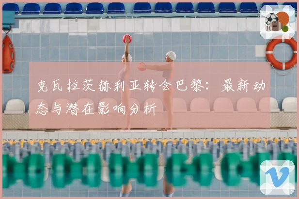 克瓦拉茨赫利亚转会巴黎:最新动态与潜在影响分析