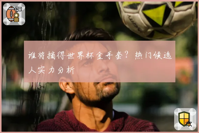 谁将摘得世界杯金手套？热门候选人实力分析