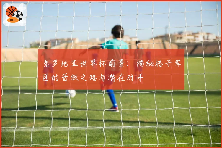 克罗地亚世界杯前景:揭秘格子军团的晋级之路与潜在对手