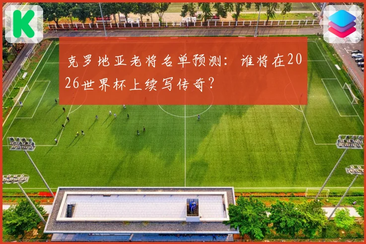 克罗地亚老将名单预测:谁将在2026世界杯上续写传奇?