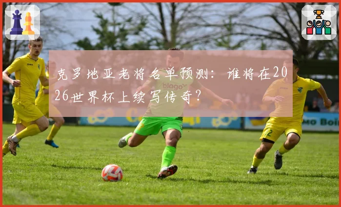 克罗地亚老将名单预测：谁将在2026世界杯上续写传奇？