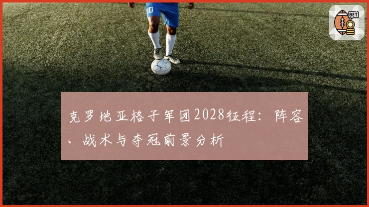 克罗地亚格子军团2028征程:阵容、战术与夺冠前景分析