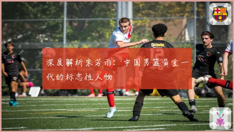 深度解析朱芳雨：中国男篮黄金一代的标志性人物