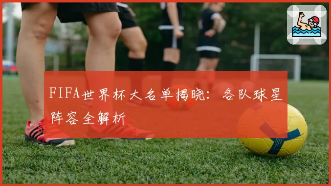 FIFA世界杯大名单揭晓：各队球星阵容全解析