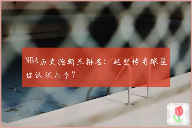 NBA历史抢断王排名：这些传奇球星你认识几个？