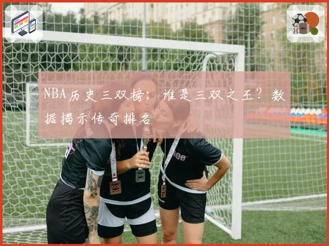 NBA历史三双榜：谁是三双之王？数据揭示传奇排名