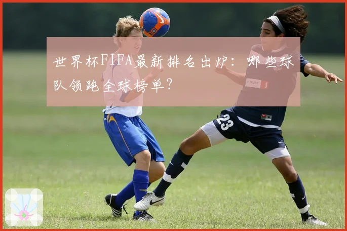 世界杯FIFA最新排名出炉：哪些球队领跑全球榜单？